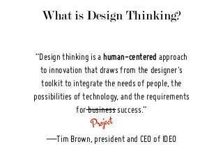 What is Design Thinking?
Project
“Design thinking is a human-centered approach
to innovation that draws from the designer's
toolkit to integrate the needs of people, the
possibilities of technology, and the requirements
for business success.”
—Tim Brown, president and CEO of IDEO
 
