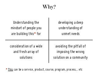 Why?
Understanding the
mindset of people you
are building this* for
consideration of a wide
and fresh array of
solutions
developing a deep
understanding of
unmet needs
avoiding the pitfall of
imposing the wrong
solution on a community
* This can be a service, product, course, program, process,.. etc
 
