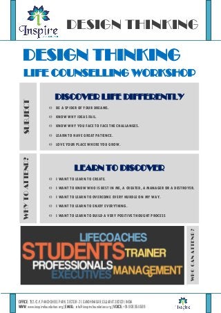 DESIGN THINKING

DESIGN THINKING
SUBJECT

LIFE COUNSELLING WORKSHOP
DISCOVER LIFE DIFFERENTLY
 BE A SPIDER OF YOUR DREAMS.
 KNOW WHY IDEAS FAIL.
 KNOW WHY YOU FACE TO FACE THE CHALLANGES.
 LEARN TO HAVE GREAT PATIENCE.

LEARN TO DISCOVER
 I WANT TO LEARN TO CREATE.
 I WANT TO KNOW WHO IS BEST IN ME, A CREATED, A MANAGER OR A DESTROYER.
 I WANT TO LEARN TO OVERCOME EVERY HURDLE ON MY WAY.
 I WANT TO LEARN TO ENJOY EVERYTHING.
 I WANT TO LEARN TO BUILD A VERY POSITIVE THOUGHT PROCESS

WHO CAN ATTEND?

WHY TO ATTEND?

 LOVE YOUR PLACE WHERE YOU GROW.

OFFICE: 792/C/1, PANCHSHEEL PARK, SECTOR -21, GANDHINAGAR, GUJARAT 382021, INDIA
WWW: www.iinspirefoundation.org | EMAIL: info@iinspirefoundation.org | VOICE: +91-909.951.1599

 