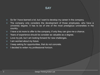 SAY
 So far I have learned a lot, but I want to develop my career in the company.
 The company only considers the development of those employees, who have a
university degree. It has to be of one of the most prestigious universities in the
country.
 I have a lot more to offer to the company, if only they can give me a chance.
 Years of experience should be consider as valuable as a degree.
 Love my job, but I am looking forward for new challenges.
 I am worried about my future
 I keep asking for opportunities, that do not concrete.
 I decided to widen my professional horizon.
3 Design Thinking Action Lab
 