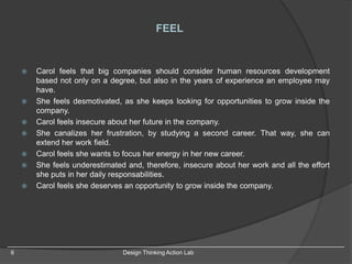 6 Design Thinking Action Lab
 Carol feels that big companies should consider human resources development
based not only on a degree, but also in the years of experience an employee may
have.
 She feels desmotivated, as she keeps looking for opportunities to grow inside the
company.
 Carol feels insecure about her future in the company.
 She canalizes her frustration, by studying a second career. That way, she can
extend her work field.
 Carol feels she wants to focus her energy in her new career.
 She feels underestimated and, therefore, insecure about her work and all the effort
she puts in her daily responsabilities.
 Carol feels she deserves an opportunity to grow inside the company.
FEEL
 