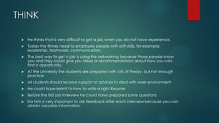 THINK
 He thinks that is very difficult to get a job when you do not have experience.
 Today the firmes need to employee people with soft skills, for example:
leadership, teamwork, communication.
 The best way to get a job is using the networking because those people know
you and they could give you ideas or recommendations about how you can
find a opportunity.
 At the University the students are prepared with lots of theory, but not enough
practice.
 All students should receive support or advices to deal with work environment
 He could have learnt to how to write a right Resume
 Before the first job interview he could have prepared some questions
 For him is very important to ask feedback after each interview because you can
obtain valuable information.
 