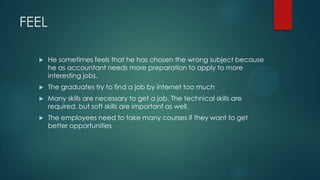 FEEL
 He sometimes feels that he has chosen the wrong subject because
he as accountant needs more preparation to apply to more
interesting jobs.
 The graduates try to find a job by internet too much
 Many skills are necessary to get a job. The technical skills are
required, but soft skills are important as well.
 The employees need to take many courses if they want to get
better opportunities
 