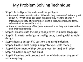 My Problem Solving Technique
• Step 1: Investigate the nature of the problem
– Research on current situation. What do they have now? What’s good
about it? What’s bad about it? What do they want to change?
– Interview a variety of stakeholders (in this case, teachers, students,
administrators, custodians etc).
– Create sample user profiles (personas) and how they want to use the
end product (lockers)
• Step 2: Clearly state the project objectives in simple language.
• Step 3: Brainstorm design in small groups, starting with sample
design.
• Step 4: Iterate design JAD sessions and sample design.
• Step 5: Finalize draft design and prototype (scale model)
• Step 6: Experiment with prototype (user testing) and revise
• Step 7: Finalize design and build
• Step 8: Examine built product and hopefully iron out any small
remaining bugs.
 