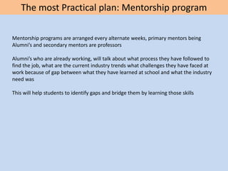 The most Practical plan: Mentorship program
Mentorship programs are arranged every alternate weeks, primary mentors being
Alumni’s and secondary mentors are professors
Alumni’s who are already working, will talk about what process they have followed to
find the job, what are the current industry trends what challenges they have faced at
work because of gap between what they have learned at school and what the industry
need was
This will help students to identify gaps and bridge them by learning those skills
 