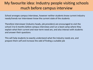 My favourite idea: Industry people visiting schools
much before campus interview
School arranges campus interviews, however neither students know current industry
needs/trends nor Interviewer know the current state of the students
Therefore interviewer (industry heads, job providers) are encouraged to visit the
school 3 to 6 months before campus interviews and run a boot camp where they
explain what their current and near-term need are, and also interact with students
and answer their questions
This will help students to exactly understand what the Industry needs are, and
prepare them self and increase the odd of finding a suitable job
 