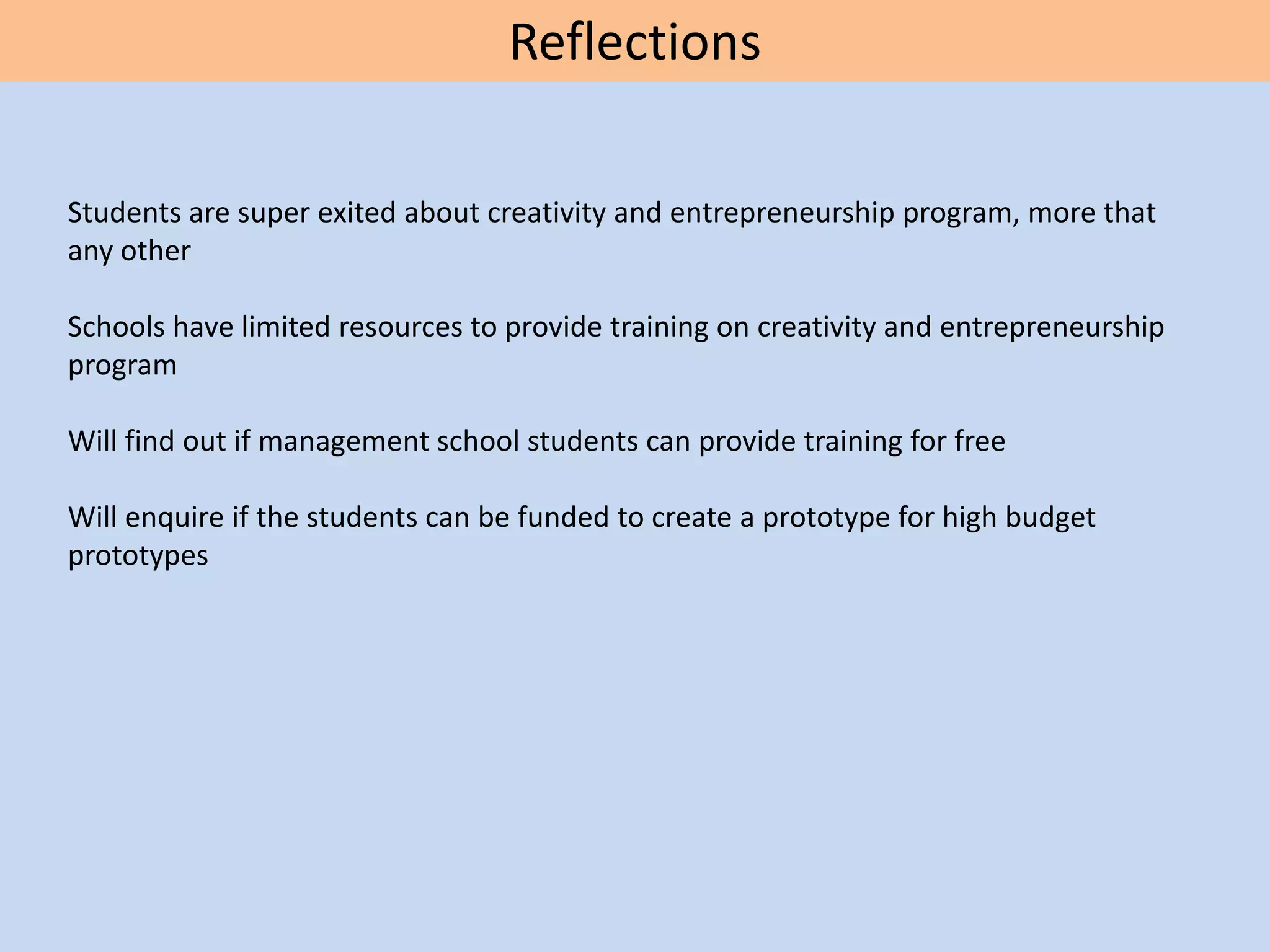 Reflections
Students are super exited about creativity and entrepreneurship program, more that
any other
Schools have limited resources to provide training on creativity and entrepreneurship
program
Will find out if management school students can provide training for free
Will enquire if the students can be funded to create a prototype for high budget
prototypes
 