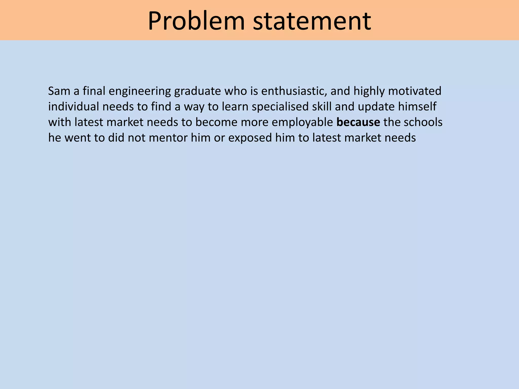 Problem statement
Sam a final engineering graduate who is enthusiastic, and highly motivated
individual needs to find a way to learn specialised skill and update himself
with latest market needs to become more employable because the schools
he went to did not mentor him or exposed him to latest market needs
 
