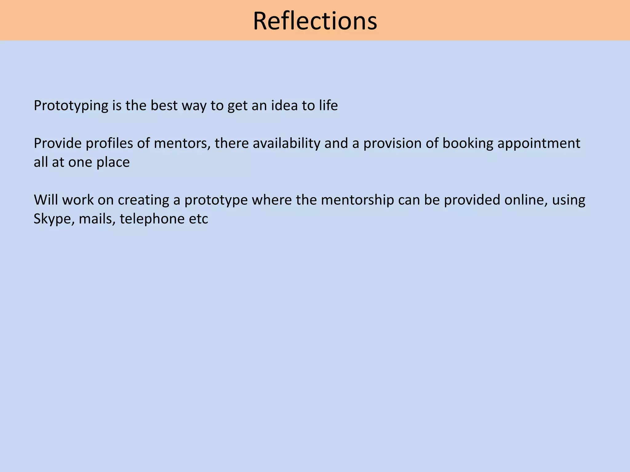 Reflections
Prototyping is the best way to get an idea to life
Provide profiles of mentors, there availability and a provision of booking appointment
all at one place
Will work on creating a prototype where the mentorship can be provided online, using
Skype, mails, telephone etc
 