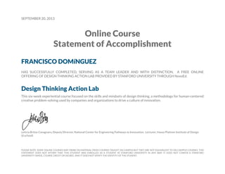 SEPTEMBER 20, 2013
Online Course
Statement of Accomplishment
FRANCISCO DOMíNGUEZ
HAS SUCCESSFULLY COMPLETED, SERVING AS A TEAM LEADER AND WITH DISTINCTION, A FREE ONLINE
OFFERING OF DESIGN THINKING ACTION LAB PROVIDED BY STANFORD UNIVERSITY THROUGH NovoEd.
Design Thinking Action Lab
This six-week experiential course focused on the skills and mindsets of design thinking, a methodology for human-centered
creative problem-solving used by companies and organizations to drive a culture of innovation.
Leticia Britos Cavagnaro, Deputy Director, National Center for Engineering Pathways to Innovation; Lecturer, Hasso Plattner Institute of Design
(d.school)
PLEASE NOTE: SOME ONLINE COURSES MAY DRAW ON MATERIAL FROM COURSES TAUGHT ON CAMPUS BUT THEY ARE NOT EQUIVALENT TO ON-CAMPUS COURSES. THIS
STATEMENT DOES NOT AFFIRM THAT THIS STUDENT WAS ENROLLED AS A STUDENT AT STANFORD UNIVERSITY IN ANY WAY. IT DOES NOT CONFER A STANFORD
UNIVERSITY GRADE, COURSE CREDIT OR DEGREE, AND IT DOES NOT VERIFY THE IDENTITY OF THE STUDENT.
 