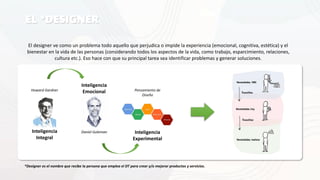 EL *DESIGNER
El designer ve como un problema todo aquello que perjudica o impide la experiencia (emocional, cognitiva, estética) y el
bienestar en la vida de las personas (considerando todos los aspectos de la vida, como trabajo, esparcimiento, relaciones,
cultura etc.). Eso hace con que su principal tarea sea identificar problemas y generar soluciones.
*Designer es el nombre que recibe la persona que emplea el DT para crear y/o mejorar productos y servicios.
Necesidades, 1980
Necesidades, hoy
Necesidades, mañana
Inteligencia
Experimental
Inteligencia
Integral
Inteligencia
Emocional
Daniel Goleman
Howard Gardner Pensamiento de
Diseño
 