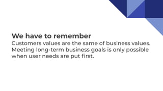 We have to remember
Customers values are the same of business values.
Meeting long-term business goals is only possible
when user needs are put ﬁrst.
 