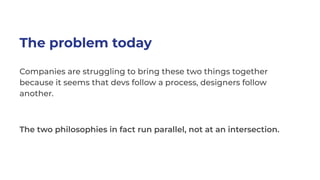 The problem today
Companies are struggling to bring these two things together
because it seems that devs follow a process, designers follow
another.
The two philosophies in fact run parallel, not at an intersection.
 
