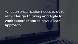 What an organisation needs to do to
allow Design thinking and Agile to
work together and to have a lean
approach
 