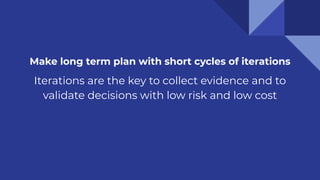 Make long term plan with short cycles of iterations
Iterations are the key to collect evidence and to
validate decisions with low risk and low cost
 