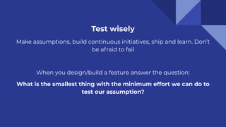 Test wisely
Make assumptions, build continuous initiatives, ship and learn. Don’t
be afraid to fail
When you design/build a feature answer the question:
What is the smallest thing with the minimum effort we can do to
test our assumption?
 