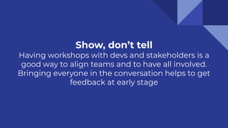 Show, don’t tell
Having workshops with devs and stakeholders is a
good way to align teams and to have all involved.
Bringing everyone in the conversation helps to get
feedback at early stage
 