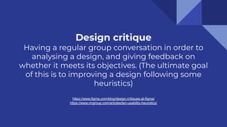 Design critique
Having a regular group conversation in order to
analysing a design, and giving feedback on
whether it meets its objectives. (The ultimate goal
of this is to improving a design following some
heuristics)
https://www.figma.com/blog/design-critiques-at-figma/
https://www.nngroup.com/articles/ten-usability-heuristics/
 