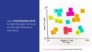 A Prioritization Grid to help the team to focus on th
right feature.
A Prioritization Grid from IBM enterprise design thinking toolkit
Use a Prioritization Grid
to help the team to focus
on the right feature or
user story.
 