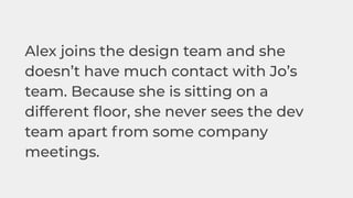 Alex joins the design team and she
doesn’t have much contact with Jo’s
team. Because she is sitting on a
different ﬂoor, she never sees the dev
team apart from some company
meetings.
 