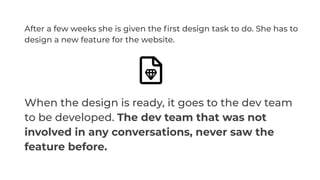 After a few weeks she is given the ﬁrst design task to do. She has to
design a new feature for the website.
When the design is ready, it goes to the dev team
to be developed. The dev team that was not
involved in any conversations, never saw the
feature before.
 