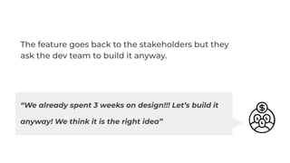 The feature goes back to the stakeholders but they
ask the dev team to build it anyway.
“We already spent 3 weeks on design!!! Let’s build it
anyway! We think it is the right idea”
 