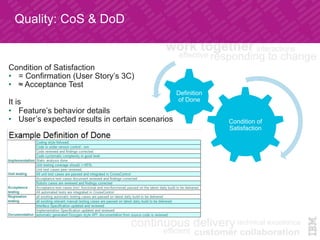 Condition of
Satisfaction	
Definition
of Done	
Condition of Satisfaction
•  = Confirmation (User Story’s 3C)
•  ≈ Acceptance Test
It is
•  Feature’s behavior details
•  User’s expected results in certain scenarios	
Quality: CoS & DoD	
 