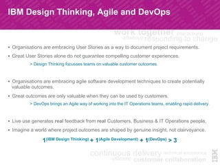 IBM Design Thinking, Agile and DevOps
!  Organisations are embracing User Stories as a way to document project requirements.
!  Great User Stories alone do not guarantee compelling customer experiences.
> Design Thinking focusses teams on valuable customer outcomes
!  Organisations are embracing agile software development techniques to create potentially
valuable outcomes.
!  Great outcomes are only valuable when they can be used by customers.
> DevOps brings an Agile way of working into the IT Operations teams, enabling rapid delivery.
!  Live use generates real feedback from real Customers, Business & IT Operations people.
!  Imagine a world where project outcomes are shaped by genuine insight, not clairvoyance.
1(IBM Design Thinking) + 1(Agile Development) + 1(DevOps) > 3
 