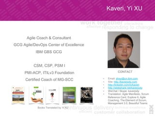 Kaveri, Yi XU
Agile Coach & Consultant
GCG Agile/DevOps Center of Excellence
IBM GBS GCG
CSM, CSP, PSM I
PMI-ACP, ITILv3 Foundation
Certified Coach of MG-SCC
CONTACT
•  Email: shxyi@cn.ibm.com
•  Site: http://kaverjody.com
•  http://linkedin.com/in/kaveri
•  http://slideshare.net/kaverjody
•  WeChat / Skype: kaverjody
•  Translation: Agile Manifesto, Scrum
Reference Card, Explore It, Agile
Coaching, The Element of Scrum,
Management 3.0, Beautiful Teams
Books Translated by Yi XU
 