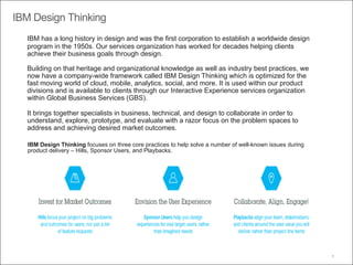 IBM Design Thinking
9
IBM has a long history in design and was the first corporation to establish a worldwide design
program in the 1950s. Our services organization has worked for decades helping clients
achieve their business goals through design.
Building on that heritage and organizational knowledge as well as industry best practices, we
now have a company-wide framework called IBM Design Thinking which is optimized for the
fast moving world of cloud, mobile, analytics, social, and more. It is used within our product
divisions and is available to clients through our Interactive Experience services organization
within Global Business Services (GBS).
It brings together specialists in business, technical, and design to collaborate in order to
understand, explore, prototype, and evaluate with a razor focus on the problem spaces to
address and achieving desired market outcomes.
IBM Design Thinking focuses on three core practices to help solve a number of well-known issues during
product delivery – Hills, Sponsor Users, and Playbacks.
 