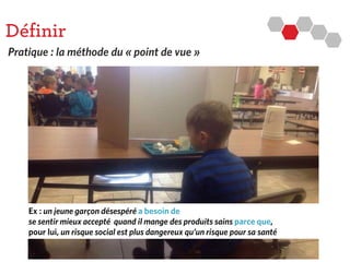 Définir
Pratique : la méthode du « point de vue »
Ex : un jeune garçon désespéréa besoin de
se sentir mieux accepté quand il mange desproduitssainsparce que,
pour lui, un risque social est plusdangereux qu’un risque pour sa santé
 