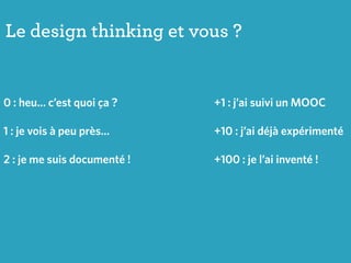 Le design thinking et vous ?
0 : heu… c’est quoi ça ?
1 : je vois à peu près…
2 : je me suis documenté !
+1 : j’ai suivi un MOOC
+10 : j’ai déjà expérimenté
+100 : je l’ai inventé !
 