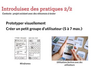 Introduisez des pratiques 2/2
Prototyper visuellement
Créer un petit groupe d’utilisateur (5 à 7 max.)
Contexte : projet existant avec des réticences à tester
Utilisations factices avec des
utilisateurs
Wireframes
 