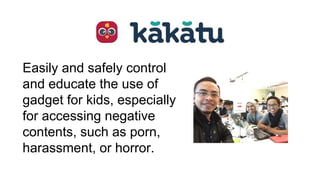 Easily and safely control
and educate the use of
gadget for kids, especially
for accessing negative
contents, such as porn,
harassment, or horror.
 