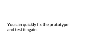 You can quickly fix the prototype
and test it again.
 