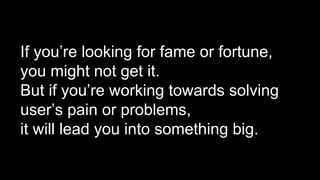 If you’re looking for fame or fortune,
you might not get it.
But if you’re working towards solving
user’s pain or problems,
it will lead you into something big.
 