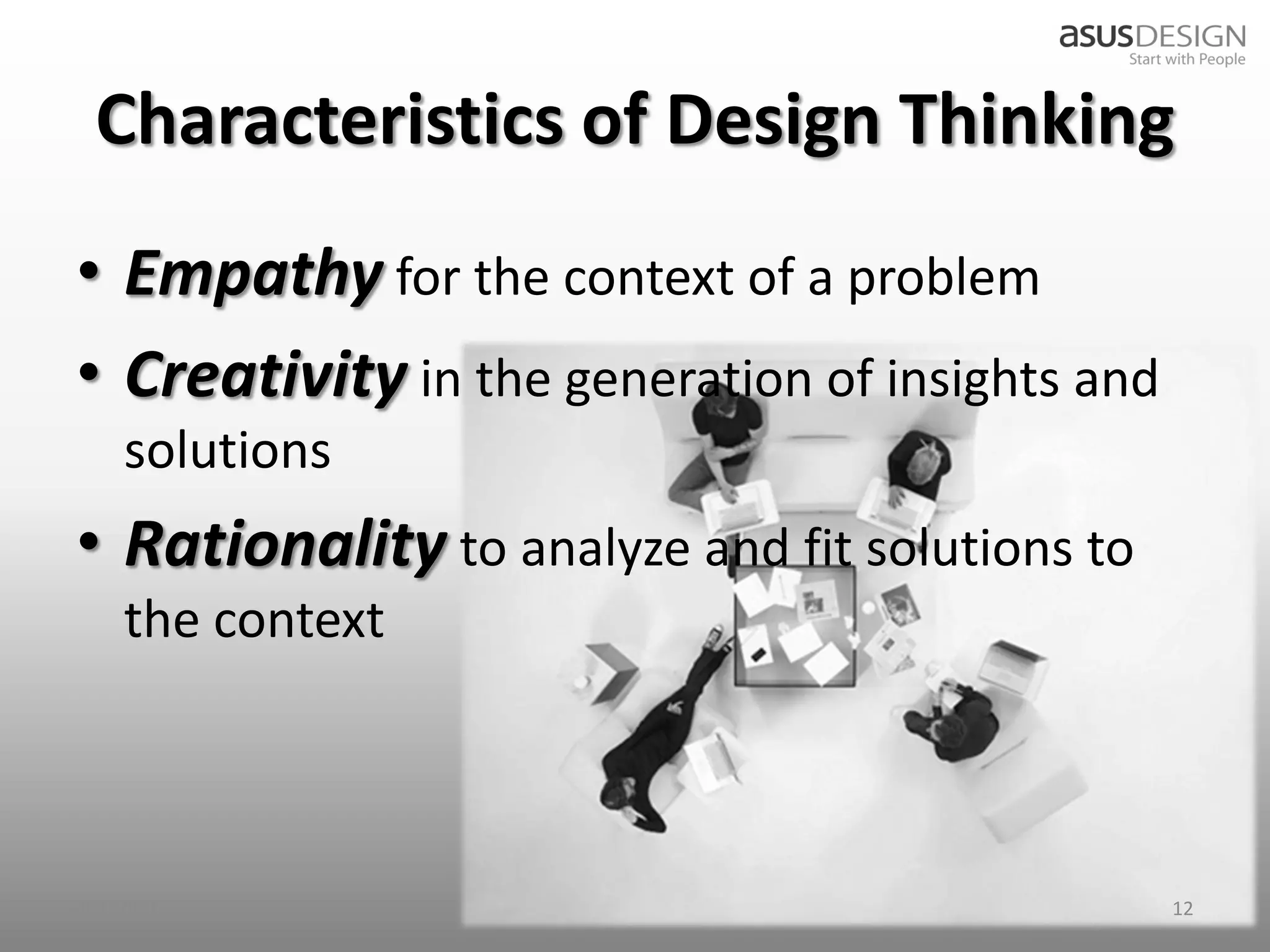 Characteristics of Design Thinking
• Empathy for the context of a problem
• Creativity in the generation of insights and
    solutions
• Rationality to analyze and fit solutions to
    the context



2012/9/7                                         12
 