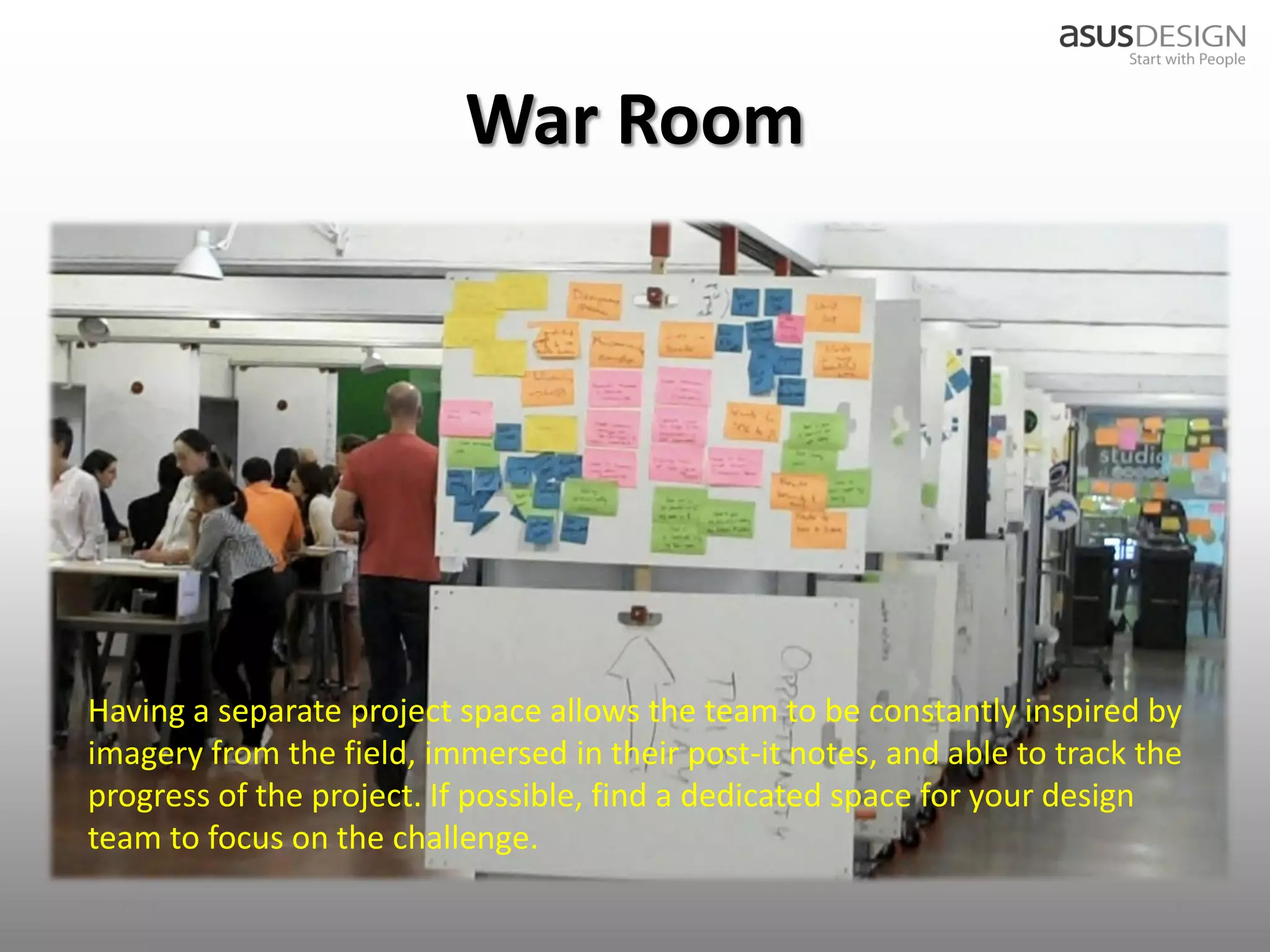 War Room




 Having a separate project space allows the team to be constantly inspired by
 imagery from the field, immersed in their post-it notes, and able to track the
 progress of the project. If possible, find a dedicated space for your design
 team to focus on the challenge.
2012/9/7                                                                      28
 