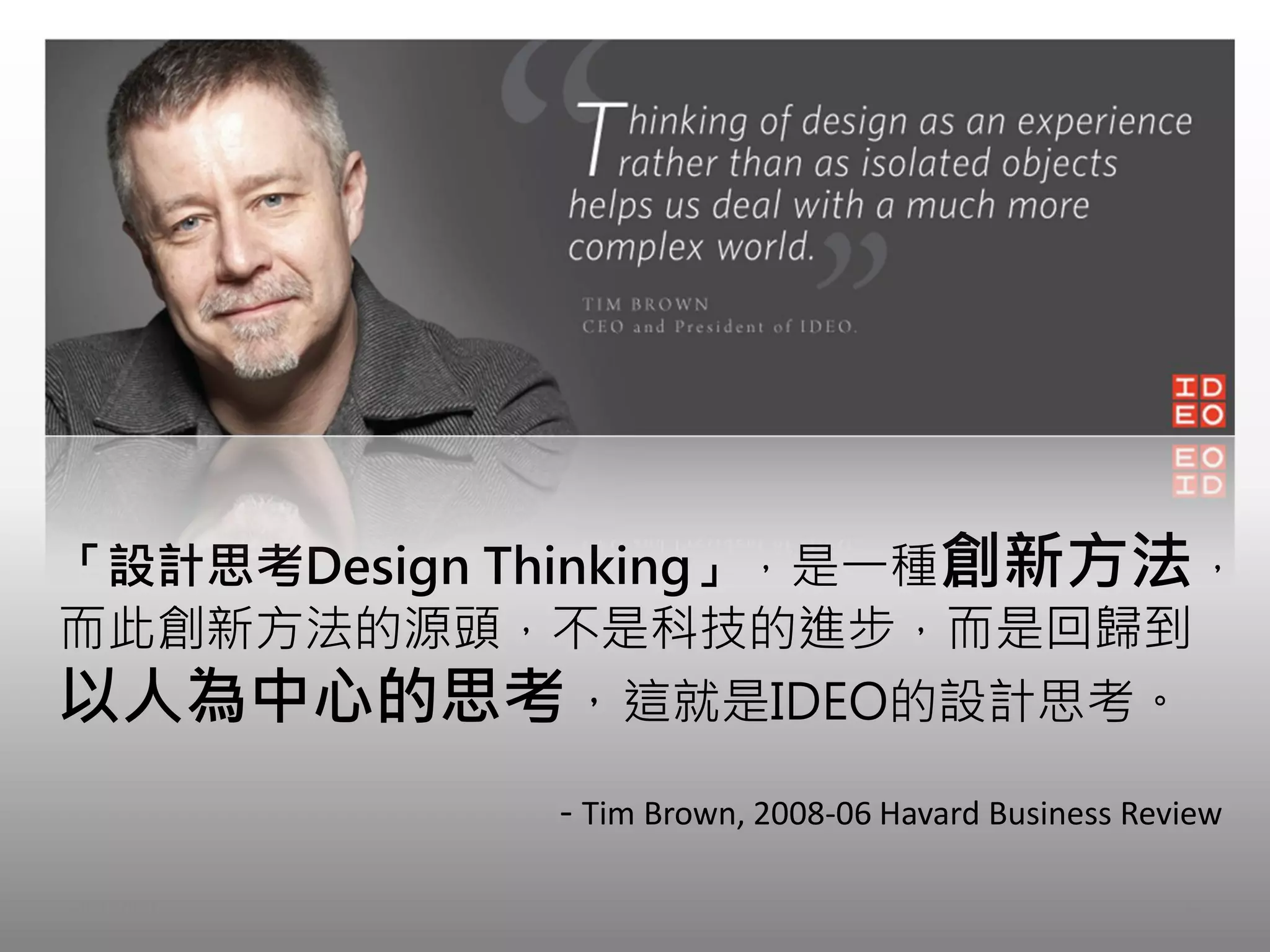「設計思考Design Thinking」，是一種創新方法，
而此創新方法的源頭，不是科技的進步，而是回歸到
以人為中心的思考，這就是IDEO的設計思考。
            - Tim Brown, 2008-06 Havard Business Review

2012/9/7                                            4
 