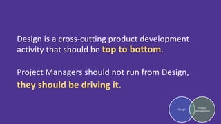 Design is a cross-cutting product development
activity that should be top to bottom.
Project Managers should not run from Design,
they should be driving it.
Design
Project
Management
 