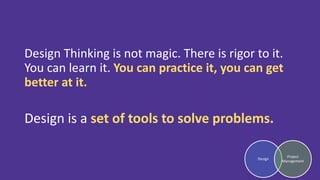 Design Thinking is not magic. There is rigor to it.
You can learn it. You can practice it, you can get
better at it.
Design is a set of tools to solve problems.
Design
Project
Management
 