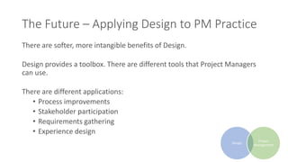 The Future – Applying Design to PM Practice
There are softer, more intangible benefits of Design.
Design provides a toolbox. There are different tools that Project Managers
can use.
There are different applications:
• Process improvements
• Stakeholder participation
• Requirements gathering
• Experience design
Design
Project
Management
 