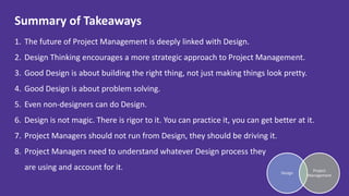 Summary of Takeaways
1. The future of Project Management is deeply linked with Design.
2. Design Thinking encourages a more strategic approach to Project Management.
3. Good Design is about building the right thing, not just making things look pretty.
4. Good Design is about problem solving.
5. Even non-designers can do Design.
6. Design is not magic. There is rigor to it. You can practice it, you can get better at it.
7. Project Managers should not run from Design, they should be driving it.
8. Project Managers need to understand whatever Design process they
are using and account for it.
Design
Project
Management
 