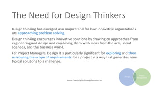 The Need for Design Thinkers
Design thinking has emerged as a major trend for how innovative organizations
are approaching problem solving.
Design thinking encourages innovative solutions by drawing on approaches from
engineering and design and combining them with ideas from the arts, social
sciences, and the business world.
For Project Managers, Design it is particularly significant for exploring and then
narrowing the scope of requirements for a project in a way that generates non-
typical solutions to a challenge.
Source: TwentyEighty Strategy Execution, Inc.
Design
Project
Management
 