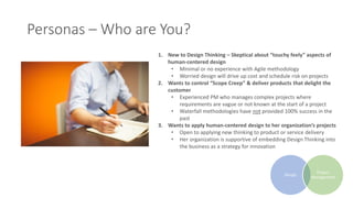 Personas – Who are You?
1. New to Design Thinking – Skeptical about “touchy feely” aspects of
human-centered design
• Minimal or no experience with Agile methodology
• Worried design will drive up cost and schedule risk on projects
2. Wants to control “Scope Creep” & deliver products that delight the
customer
• Experienced PM who manages complex projects where
requirements are vague or not known at the start of a project
• Waterfall methodologies have not provided 100% success in the
past
3. Wants to apply human-centered design to her organization’s projects
• Open to applying new thinking to product or service delivery
• Her organization is supportive of embedding Design Thinking into
the business as a strategy for innovation
Design
Project
Management
 