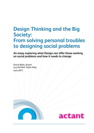 Design Thinking and the Big
Society:
From solving personal troubles
to designing social problems
An essay exploring what Design can offer those working
on social problems and how it needs to change
Simon Blyth, Actant
Lucy Kimbell, Taylor Haig
June 2011

Actant and Taylor Haig
Design Thinking and the Big Society: From solving personal troubles to designing social problems | June 2011

 