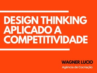 DESIGN THINKING
APLICADO A
COMPETITIVIDADE
WAGNER LUCIO
AgênciadeCocriação
 