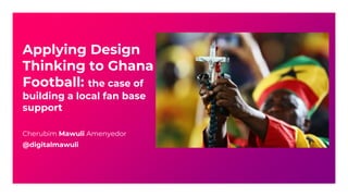 Applying Design
Thinking to Ghana
Football: the case of
building a local fan base
support
Cherubim Mawuli Amenyedor
@digitalmawuli
 