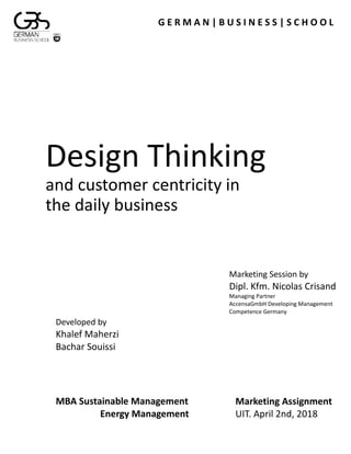 Design Thinking
and customer centricity in
the daily business
G E R M A N | B U S I N E S S | S C H O O L
Marketing Assignment
UIT. April 2nd, 2018
Marketing Session by
Dipl. Kfm. Nicolas Crisand
Managing Partner
AccensaGmbH Developing Management
Competence Germany
Developed by
Khalef Maherzi
Bachar Souissi
MBA Sustainable Management
Energy Management
 