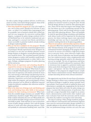 Design Research Quarterly 1:2 Dec. 2006	 – 26 – 	 www.designresearchsociety.org
for roles as policy design synthesis advisors, it will be nec-
essary to create a new kind of design program. Some of the
factors that will need to be considered are:
How long should the program be?GG Can it be taught in
one, two or three years? Should it be full-time or part-
time—or either? It is unlikely that a long program will
be acceptable. Just as business schools have crafted one
and two year programs for executives seeking MBA
degrees, a program for policy design synthesis will in
all likelihood have to be relatively condensed and, per-
haps, packaged in unusual time blocks and delivery
means accessible to potential students already working
in design or planning ﬁelds.
Who are the best candidates for the program?GG Should
candidates be recruited from institutional/governmen-
tal positions? Should experienced senior designers be
recruited? It is not clear yet whether planners turned
design thinkers or designers turned planning practitio-
ners would be better. The correlated question whether
senior designers or policy staff members would beneﬁt
more than young professionals in either ﬁeld is also
open. Perhaps, analogous programs for policy planning
will be instructive.
What levels of experience and schooling should beGG
required for entrance to the program? Must candidates
have one or more design degrees? What kind of experi-
ence is valuable? Should special experience be required?
Some level of experience will almost certainly be neces-
sary and training in both design and planning must be
undertaken, either prior to entry or during the period of
education. Experience can be built up through intern-
ships within the program, and varying degrees of foun-
dation education can be offered as additional required
studies for deﬁcient candidates who otherwise would be
highly qualiﬁed.
What is the ideal mix of design tools and thinking andee
tools and thinking from other ﬁelds to best prepare
students for their working environment? What tools
from the available design inventory are suitable? What
modiﬁcations should be sought? What tools from other
ﬁelds could be reﬁned for this new use? What wholly new
tools would be desirable? Design research will have some
new ﬁelds to probe. Tools will have to cover at least three
sectors of policy design synthesis. First, tools for design
advisors to work with other planning advisors. These
will probably be information handling tools, much like
Structured Planning, where all can work together under
guidance by someone trained in using the tools. Second,
tools for design advisors to work for other planning advi-
sors. These will be tools that require more design exper-
tise, but whose use is for crystallizing concepts for the
planning group. Third, tools for design advisors to work
away from other planning advisors. These will probably
be tools for specialized design simulation and modeling
work whose results will be important for the planning
process, but whose workings require more specialized
knowledge and time use than is reasonable for team
members working directly on the planning problem.
What mix of academic and internship experience shouldGG
be planned? What form should the educational process
take? Should elements of the program be on-site at an
institutional location? Packaging of the program will be
crucial to its success. If it achieves a high level of atten-
tion at executive levels, many otherwise highly effec-
tive, but costly, forms of education may become possible.
Very low student-to-teacher ratios complemented with
learning settings optimally suited to the education pro-
cess are an example. The mix of experiences and forms
of involvement should be planned for maximum effect
in minimum time to appeal to a potential student pop-
ulation (and clients desiring to hire them) in position to
expect—and sponsor—the best. How should successful
completion of the program be judged? Course comple-
tion? Thesis or dissertation? License? Should examiners
include internship advisors from relevant institution?
	 The opportunity may be here for new forms of evaluation.
Design thinking is almost never evaluated well by testing,
and almost all design is taught by ‘project-oriented’ learn-
ing methods. Final research work as typiﬁed by theses and
dissertations is probably also inappropriate for the kind of
program that most likely will evolve for policy design syn-
thesis. A project-like demonstration of proﬁciency that
could take a range of possible forms might be an answer.
Such a demonstration could involve other students and
have evaluators from both the university and the institu-
tion where the student is serving his or her internship.
	 The task of creating a Policy Design Synthesis program
will be difﬁcult. Governmental and institutional organiza-
tions must be convinced that policy design synthesis is a
valuable addition to the advisory skills they rely upon. For
that, our professional design societies can carry the cam-
	 Continued Q
Design Thinking: Notes on Its Nature and Use. cont.
 